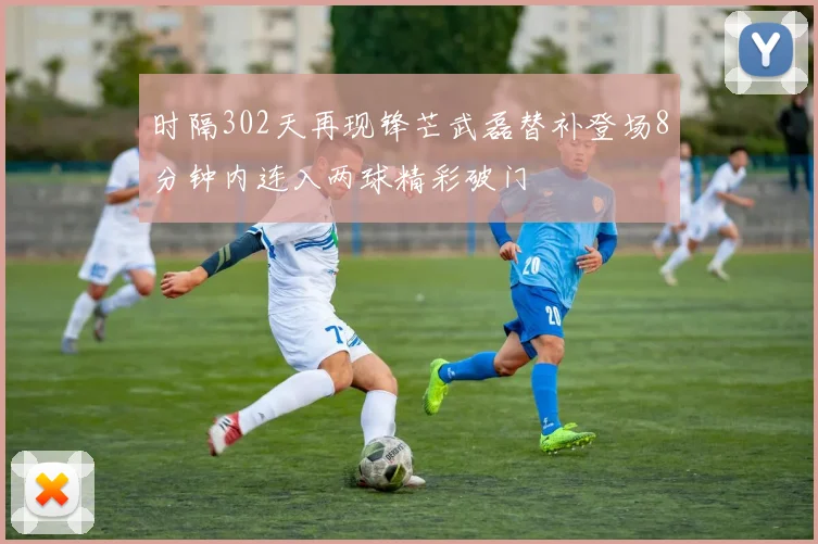 时隔302天再现锋芒武磊替补登场8分钟内连入两球精彩破门