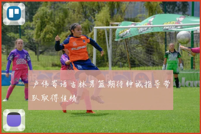 卢伟寄语吉林男篮期待钟诚指导带队取得佳绩