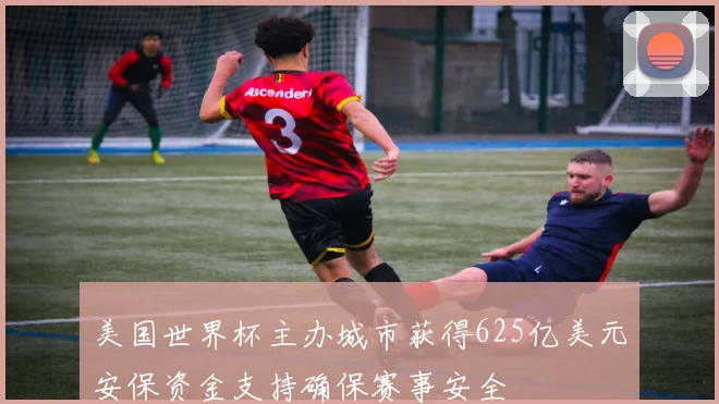 美国世界杯主办城市获得625亿美元安保资金支持确保赛事安全